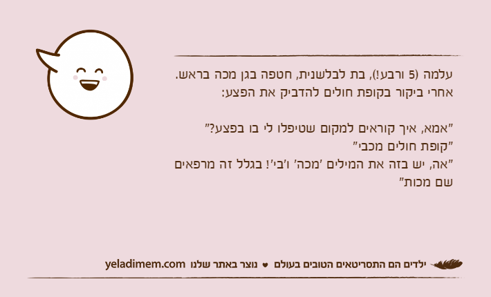 עלמה )5 ורבע!(, בת לבלשנית, חטפה בגן מכה בראש. אחרי ביקור בקופת חולים להדביק את הפצע:"אמא, איך קוראים למקום שטיפלו לי בו בפצע?""קופת חולים מכבי""אה, יש בזה את המילים 'מכה' ו'בי'! בגלל זה מרפאים שם מכות"