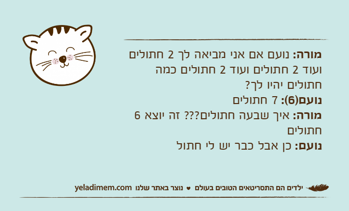 מורה: נועם אם אני מביאה לך 2 חתולים ועוד 2 חתולים ועוד 2 חתולים כמה חתולים יהיו לך?נועם)6(: 7 חתוליםמורה: איך שבעה חתולים??? זה יוצא 6 חתוליםנועם: כן אבל כבר יש לי חתול