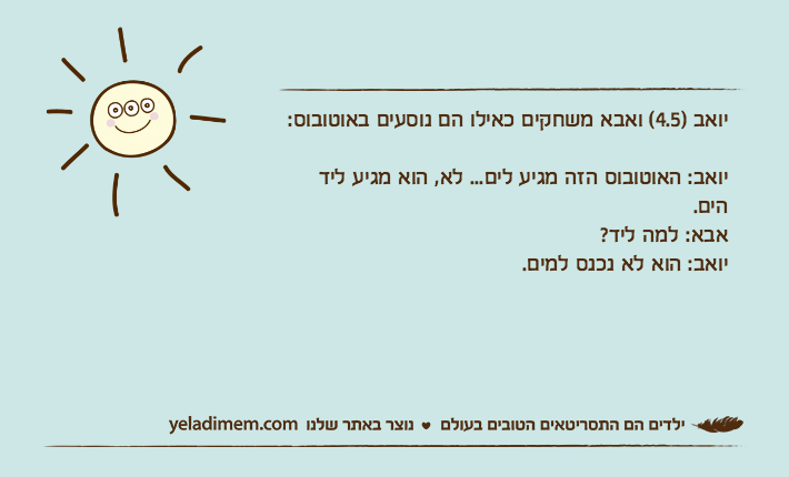 יואב )4.5( ואבא משחקים כאילו הם נוסעים באוטובוס: יואב: האוטובוס הזה מגיע לים... לא, הוא מגיע ליד הים.&nbsp;אבא: למה ליד?&nbsp;יואב: הוא לא נכנס למים.