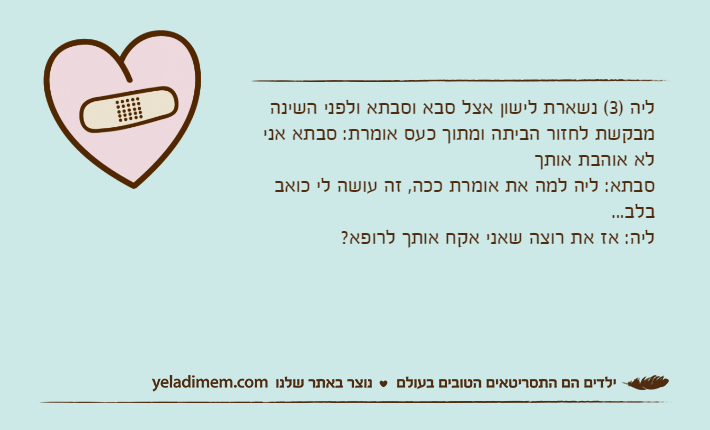 ליה )3( נשארת לישון אצל סבא וסבתא ולפני השינה מבקשת לחזור הביתה ומתוך כעס אומרת: סבתא אני לא אוהבת אותך סבתא: ליה למה את אומרת ככה, זה עושה לי כואב בלב...ליה: אז את רוצה שאני אקח אותך לרופא?