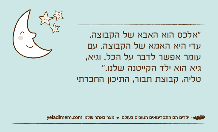 "אלכס הוא האבא של הקבוצה. עדי היא האמא של הקבוצה. עם עומר אפשר לדבר על הכל. וגיא, גיא הוא ילד הקייטנה שלנו." טליה, קבוצת תבור, התיכון החברתי