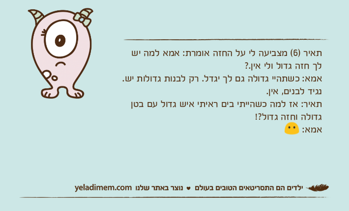 תאיר )6( מצביעה לי על החזה אומרת: אמא למה יש לך חזה גדול ולי אין.?אמא: כשתהיי גדולה גם לך יגדל. רק לבנות גדולות יש. נגיד לבנים, אין. תאיר: אז למה כשהייתי בים ראיתי איש גדול עם בטן גדולה וחזה גדול?! אמא: ?