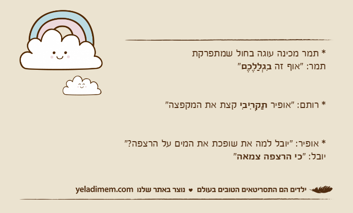 * תמר מכינה עוגה בחול שמתפרקתתמר: "אוף זה בִגְלַלֶכֶם"* רותם: "אופיר תַקְרִיבִי קצת את המקפצה"* אופיר: "יובל למה את שופכת את המים על הרצפה?"יובל: "כי הרצפה צמאה"