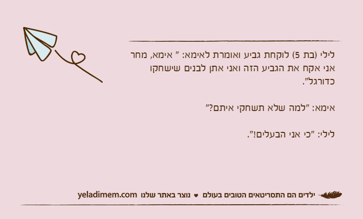 לילי )בת 5( לוקחת גביע ואומרת לאימא: " אימא, מחר אני אקח את הגביע הזה ואני אתן לבנים שישחקו כדורגל".אימא: "למה שלא תשחקי איתם?"לילי: "כי אני הבעלים!".