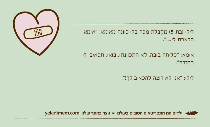 לילי )בת 5( מקבלת מכה בלי כוונה מאימא. "אימא, הכאבת לי....".אימא: "סליחה בובה. לא התכוונתי. בואי, תכאיבי לי בחזרה".לילי: "אני לא רוצה להכאיב לך!".