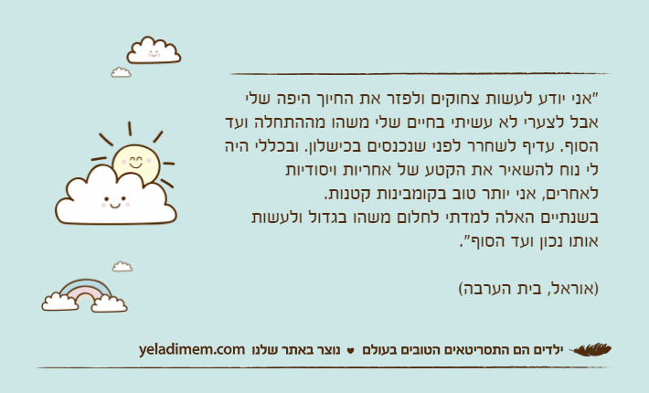 "אני יודע לעשות צחוקים ולפזר את החיוך היפה שלי אבל לצערי לא עשיתי בחיים שלי משהו מההתחלה ועד הסוף. עדיף לשחרר לפני שנכנסים בכישלון. ובכללי היה לי נוח להשאיר את הקטע של אחריות ויסודיות לאחרים, אני יותר טוב בקומבינות קטנות. בשנתיים האלה למדתי לחלום משהו בגדול ולעשות אותו נכון ועד הסוף". )אוראל, בית הערבה(