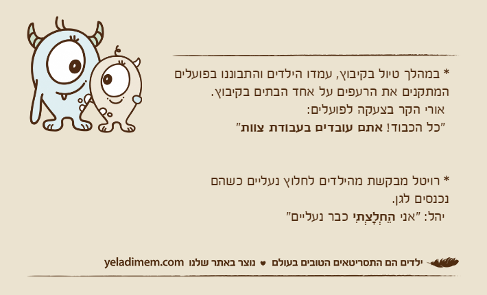 * במהלך טיול בקיבוץ, עמדו הילדים והתבוננו בפועלים המתקנים את הרעפים על אחד הבתים בקיבוץ.  אורי הקר בצעקה לפועלים: "כל הכבוד! אתם עובדים בעבודת צוות"* רויטל מבקשת מהילדים לחלוץ נעליים כשהםנכנסים לגן.  יהל: "אני הֵחְלָצְתִי כבר נעליים"