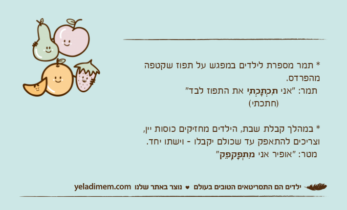 * תמר מספרת לילדים במפגש על תפוז שקטפה מהפרדס. תמר: "אני תִכְתָכְתִי את התפוז לבד"              )חתכתי(* במהלך קבלת שבת, הילדים מחזיקים כוסות יין, וצריכים להתאפק עד שכולם יקבלו - וישתו יחד.  מטר: "אופיר אני מִתְפָקְפֵק"