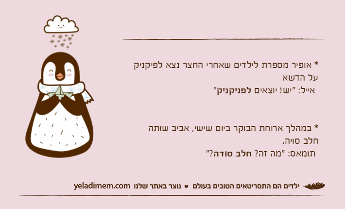 * אופיר מספרת לילדים שאחרי החצר נצא לפיקניקעל הדשא אייל: "יש! יוצאים לפניקניק"* במהלך ארוחת הבוקר ביום שישי, אביב שותהחלב סויה. תומאס: "מה זה? חלב סודה"?