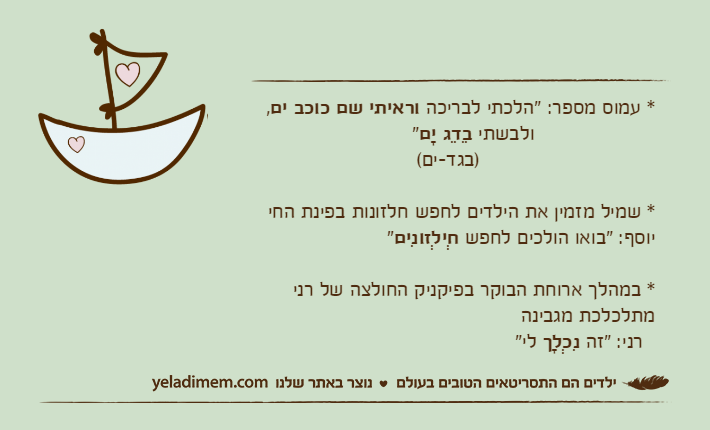 * עמוס מספר: "הלכתי לבריכה וראיתי שם כוכב ים,                    ולבשתי בֵדֵג יָם"                             )בגד-ים(&nbsp;* שמיל מזמין את הילדים לחפש חלזונות בפינת החייוסף: "בואו הולכים לחפש חְילְזונִים"* במהלך ארוחת הבוקר בפיקניק החולצה של רני מתלכלכת מגבינה  רני: "זה נִכְלָך לי"