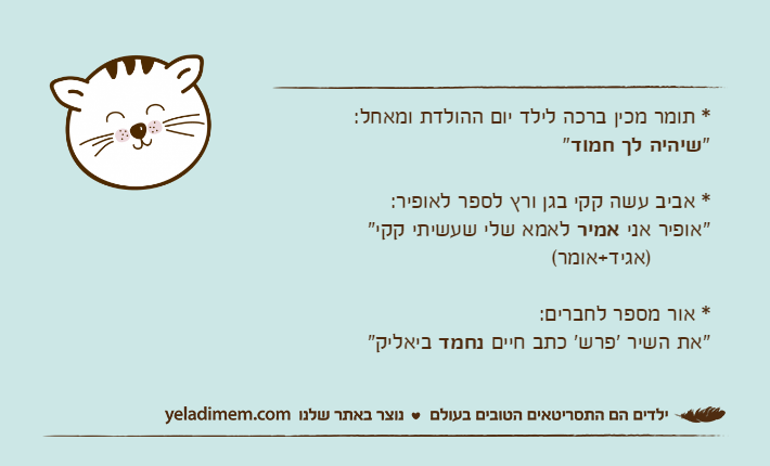 * תומר מכין ברכה לילד יום ההולדת ומאחל:"שיהיה לך חמוד"* אביב עשה קקי בגן ורץ לספר לאופיר:"אופיר אני אמיר לאמא שלי שעשיתי קקי"          )אגיד+אומר( * אור מספר לחברים:"את השיר 'פרש' כתב חיים נחמד ביאליק"