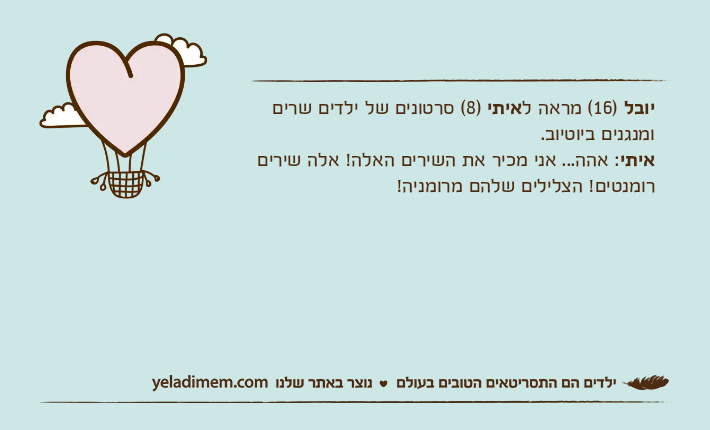 יובל )16( מראה לאיתי )8( סרטונים של ילדים שרים ומנגנים ביוטיוב.איתי: אהה... אני מכיר את השירים האלה! אלה שירים רומנטים! הצלילים שלהם מרומניה!