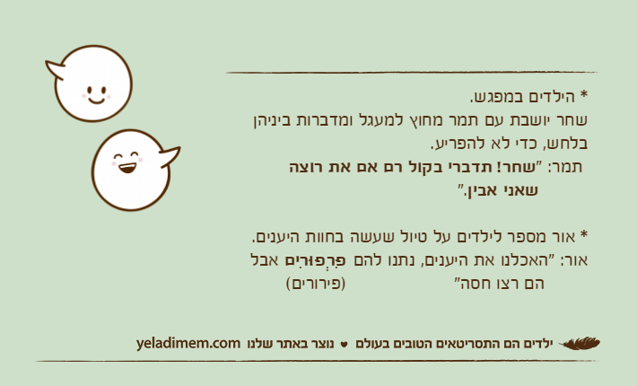 * הילדים במפגש.שחר יושבת עם תמר מחוץ למעגל ומדברות ביניהן בלחש, כדי לא להפריע. תמר: "שחר! תדברי בקול רם אם את רוצה&nbsp;שאני אבין".* אור מספר לילדים על טיול שעשה בחוות היענים.אור: "האכלנו את היענים, נתנו להם פִּרְפּוּרִים&nbsp;אבל        הם רצו חסה"                    )פירורים(