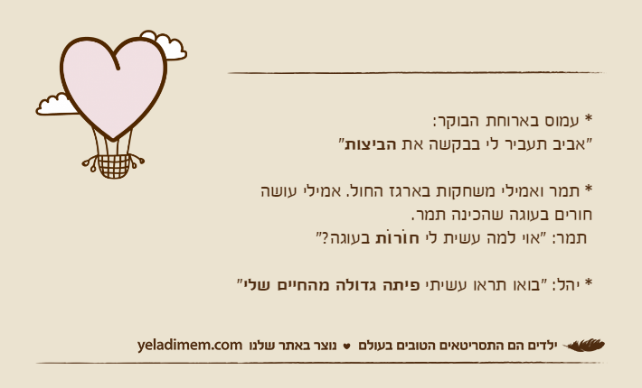 * עמוס בארוחת הבוקר:"אביב תעביר לי בבקשה את הביצות"* תמר ואמילי משחקות בארגז החול. אמילי עושה חורים בעוגה שהכינה תמר. תמר: "אוי למה עשית לי חוֹרוֹת&nbsp;בעוגה?"* יהל: "בואו תראו עשיתי פיתה גדולה מהחיים שלי"