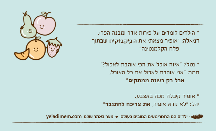 * הילדים לומדים על פירות אדר ומבנה הפרי. דניאלה: "אופיר מצאתי את הבִּיקבּוּקים&nbsp;שבתוך           פלח הקלמנטינה"* נטלי: "איזה אוכל את הכי אוהבת לאכול?"תמר: "אני אוהבת לאכול את כל האוכל,&nbsp;       אבל רק כשזה ממתקים"* אופיר קיבלה מכה באצבע.יהל: "לא נורא אופיר, את צריכה להתגבר"