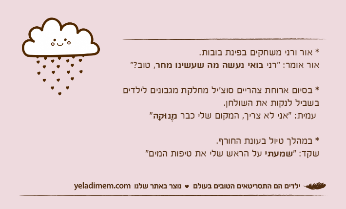 * אור ורני משחקים בפינת בובות.אור אומר: "רני בואי נעשה מה שעשינו מחר, טוב?"* בסיום ארוחת צהריים סוצ'יל מחלקת מגבונים לילדים בשביל לנקות את השולחן. עמית: "אני לא צריך, המקום שלי כבר מֶנוּקֵה"* במהלך טיול בעונת החורף. שקד: "שמעתי על הראש שלי את טיפות המים"