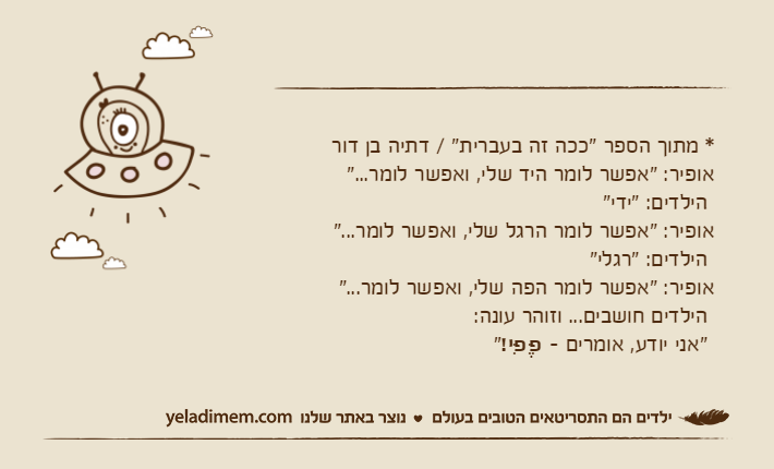 * מתוך הספר "ככה זה בעברית" / דתיה בן דוראופיר: "אפשר לומר היד שלי, ואפשר לומר..." הילדים: "ידי"אופיר: "אפשר לומר הרגל שלי, ואפשר לומר..." הילדים: "רגלי"אופיר: "אפשר לומר הפה שלי, ואפשר לומר..." הילדים חושבים... וזוהר עונה: "אני יודע, אומרים - פֶּפִּי!"