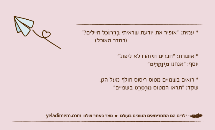 * עמית: "אופיר את יודעת שראיתי בָדַרוֹכֵל&nbsp;חיילים?"                                       )בחדר האוכל(* אושרת: "חברים תיזהרו לא ליפול"יוסף: "אנחנו מִיזַהַרִים"* רואים בשמיים מטוס ריסוס חולף מעל הגן.שקד: "תראו המטוס מֵרָסְרֵס&nbsp;בשמיים"