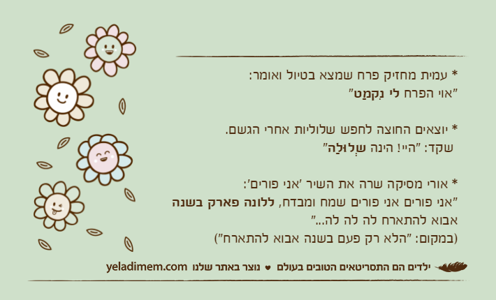 * עמית מחזיק פרח שמצא בטיול ואומר:"אוי הפרח לי נִקמַט"* יוצאים החוצה לחפש שלוליות אחרי הגשם. שקד: "היי! הינה שְלוּלַה"* אורי מסיקה שרה את השיר 'אני פורים':"אני פורים אני פורים שמח ומבדח, ללונה פארק בשנה אבוא להתארח לה לה לה...")במקום: "הלא רק פעם בשנה אבוא להתארח"(