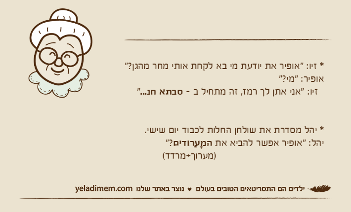 * זיו: "אופיר את יודעת מי בא לקחת אותי מחר מהגן?"אופיר: "מי?"  זיו: "אני אתן לך רמז, זה מתחיל ב - סבתא חנ..."* יהל מסדרת את שולחן החלות לכבוד יום שישי. יהל: "אופיר אפשר להביא את המָעַרודים"?                                    )מערוך+מרדד(