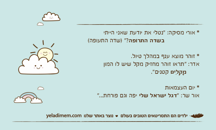 * אורי מסיקה: "נטלי את יודעת שאני הייתי&nbsp;בשדה התרופה?" )שדה התעופה(* זוהר מוצא ענף במהלך טיול.אדר: "תראו זוהר מחזיק מקל שיש לו המון&nbsp;מָקְלִים&nbsp;קטנים".* יום העצמאותאור שר: "דגל ישראל שלי יפה וגם פורחת..."