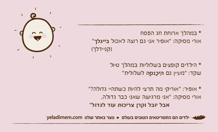 * במהלך ארוחת חג הפסחאורי מסיקה: "אופיר אני גם רוצה לאכול בייגלך"                                                )קניידלך(* הילדים קופצים בשלוליות במהלך טיולשקד: "מעיין גם הִיכַנסָה&nbsp;לשלולית"* אופיר: "אוריקי מה תרצי להיות כשתהיי גדולה?"אורי מסיקה: "אני מרגישה שאני כבר גדולה,&nbsp;אבל יובל וקרן צריכות עוד לגדול"