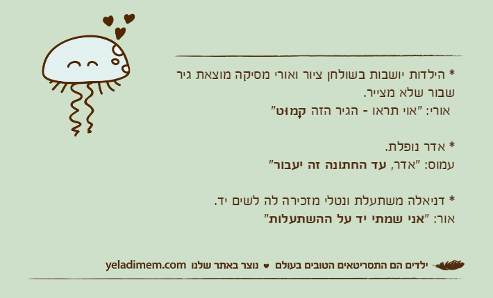 * הילדות יושבות בשולחן ציור ואורי מסיקה מוצאת גיר שבור שלא מצייר. אורי: "אוי תראו - הגיר הזה קָמוּט"* אדר נופלת.עמוס: "אדר, עד החתונה זה יעבור"* דניאלה משתעלת ונטלי מזכירה לה לשים יד.אור: "אני שמתי יד על ההשתעלות"