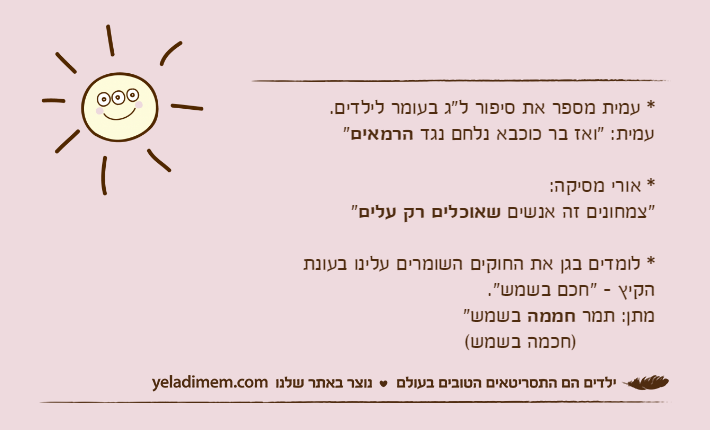 * עמית מספר את סיפור ל"ג בעומר לילדים. עמית: "ואז בר כוכבא נלחם נגד הרמאים"* אורי מסיקה:"צמחונים זה אנשים שאוכלים רק עלים"* לומדים בגן את החוקים השומרים עלינו בעונתהקיץ - "חכם בשמש". מתן: תמר חממה בשמש"             )חכמה בשמש(