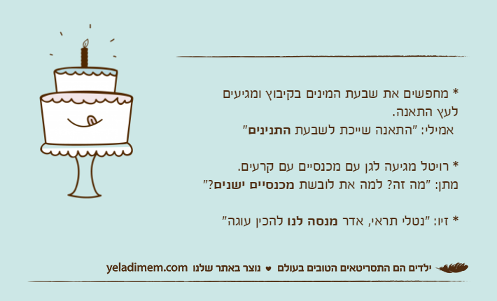 * מחפשים את שבעת המינים בקיבוץ ומגיעיםלעץ התאנה.  אמילי: "התאנה שייכת לשבעת התנינים"* רויטל מגיעה לגן עם מכנסיים עם קרעים.מתן: "מה זה? למה את לובשת מכנסיים ישנים"?* זיו: "נטלי תראי, אדר מנסה לנו להכין עוגה"&nbsp;