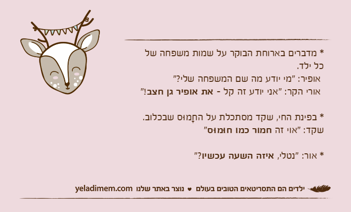 * מדברים בארוחת הבוקר על שמות משפחה שלכל ילד.  אופיר: "מי יודע מה שם המשפחה שלי?" אורי הקר: "אני יודע זה קל - את אופיר גן חצב"!* בפינת החי, שקד מסתכלת על החָמוּס שבכלוב. שקד: "אוי זה חמור כמו חוּמוּס"* אור: "נטלי, איזה השעה עכשיו"?