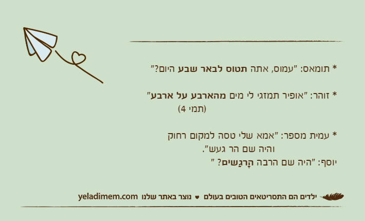 * תומאס: "עמוס, אתה תטוס לבאר שבע היום?"* זוהר: "אופיר תמזגי לי מים מהארבע על ארבע"                                          )תמי 4(* עמית מספר: "אמא שלי טסה למקום רחוק                    והיה שם הר געש".יוסף: "היה שם הרבה הָרגַשים? "