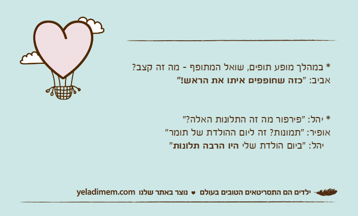 * במהלך מופע תופים, שואל המתופף - מה זה קצב? אביב: "כזה שחופפים איתו את הראש!"* יהל: "פירפור מה זה התלונות האלה?"אופיר: "תמונות? זה ליום ההולדת של תומר"  יהל: "ביום הולדת שלי היו הרבה תלונות"