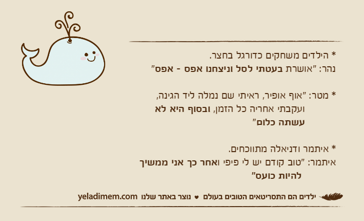 * הילדים משחקים כדורגל בחצר.נהר: "אושרת בעטתי לסל וניצחנו אפס - אפס"* מטר: "אוף אופיר, ראיתי שם נמלה ליד הגינה,          ועקבתי אחריה כל הזמן, ובסוף היא לא&nbsp;עשתה כלום"* איתמר ודניאלה מתווכחים. איתמר: "טוב קודם יש לי פיפי ואחר כך אני ממשיך&nbsp;להיות כועס"