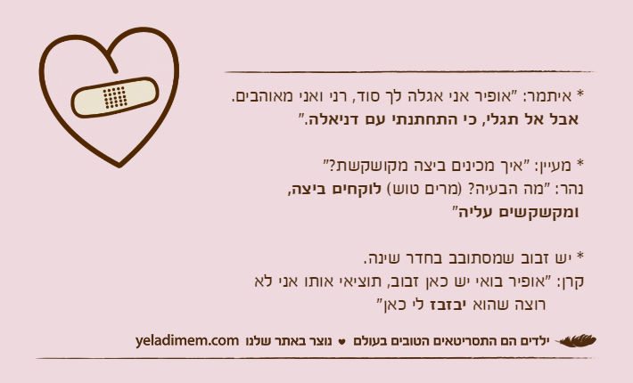 * איתמר: "אופיר אני אגלה לך סוד, רני ואני מאוהבים.&nbsp;אבל אל תגלי, כי התחתנתי עם דניאלה". * מעיין: "איך מכינים ביצה מקושקשת?"נהר: "מה הבעיה? )מרים טוש( לוקחים ביצה,&nbsp;ומקשקשים עליה"* יש זבוב שמסתובב בחדר שינה.קרן: "אופיר בואי יש כאן זבוב, תוציאי אותו אני לא       רוצה שהוא יבזבז לי כאן"