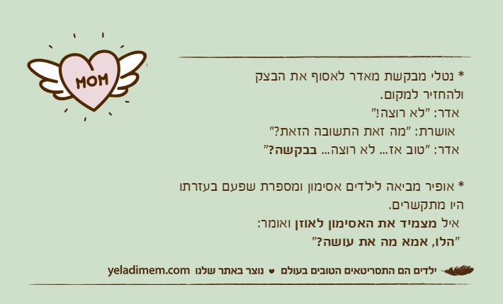 * נטלי מבקשת מאדר לאסוף את הבצקולהחזיר למקום. אדר: "לא רוצה!"   אושרת: "מה זאת התשובה הזאת?" אדר: "טוב אז... לא רוצה... בבקשה?" * אופיר מביאה לילדים אסימון ומספרת שפעם בעזרתו היו מתקשרים.  איל מצמיד את האסימון לאוזן ואומר: "הלו, אמא מה את עושה?"