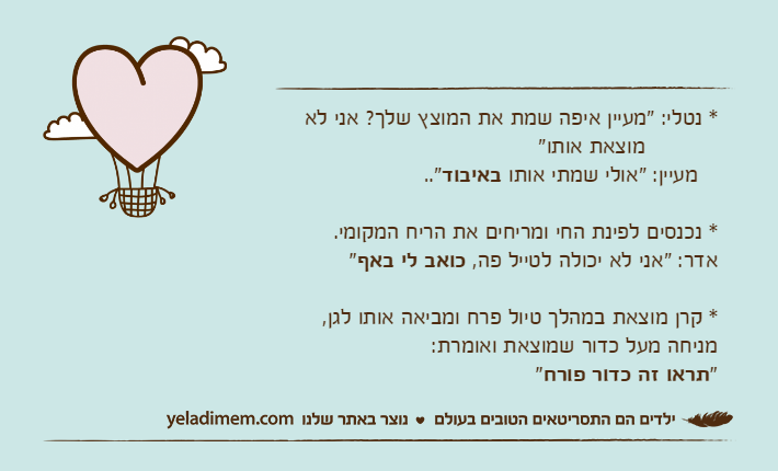 * נטלי: "מעיין איפה שמת את המוצץ שלך? אני לא           מוצאת אותו"   מעיין: "אולי שמתי אותו באיבוד.." * נכנסים לפינת החי ומריחים את הריח המקומי.אדר: "אני לא יכולה לטייל פה, כואב לי באף"* קרן מוצאת במהלך טיול פרח ומביאה אותו לגן, מניחה מעל כדור שמוצאת ואומרת:"תראו זה כדור פורח"