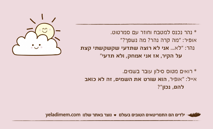 * נהר נכנס למטבח וחוזר עם סמרטוט.אופיר: "מה קרה נהר? מה נשפך?" נהר: "לא... אני לא רוצה שתדעי שקשקשתי קצת&nbsp;על הקיר, אז אני אמחק, ולא תדעי"* רואים מטוס סילון עובר בשמים.אייל: "אופיר, הוא שורט את השמים, זה לא כואב&nbsp;להם, נכון?"