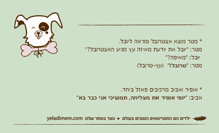 * מטר מוצא אצטרובל ומראה ליובל.מטר: "יובל את יודעת מאיזה עץ מגיע האצטרובל?" יובל: "מאיפה?"מטר: "טרובל!"  )עץ-טרובל(* אופיר ואביב מרכיבים פאזל ביחד.אביב: "יופי אופיר את מצליחה, תמשיכי אני כבר בא"&nbsp;