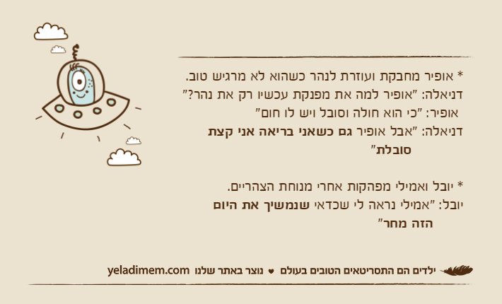 * אופיר מחבקת ועוזרת לנהר כשהוא לא מרגיש טוב.דניאלה: "אופיר למה את מפנקת עכשיו רק את נהר?" אופיר: "כי הוא חולה וסובל ויש לו חום"דניאלה: "אבל אופיר גם כשאני בריאה אני קצת&nbsp;סובלת" * יובל ואמילי מפהקות אחרי מנוחת הצהריים.יובל: "אמילי נראה לי שכדאי שנמשיך את היום&nbsp;      הזה מחר"