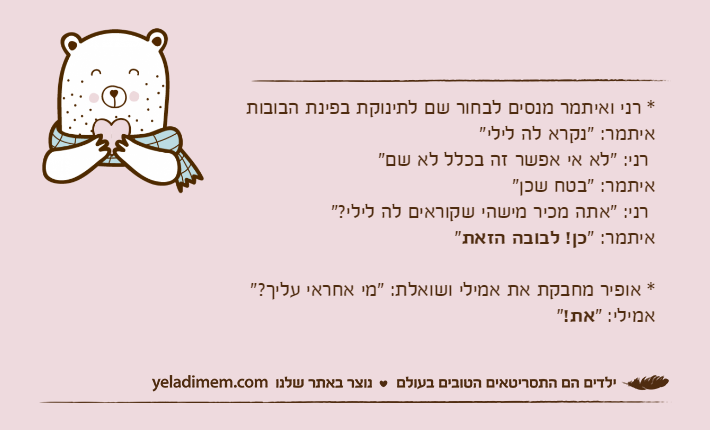 * רני ואיתמר מנסים לבחור שם לתינוקת בפינת הבובותאיתמר: "נקרא לה לילי" רני: "לא אי אפשר זה בכלל לא שם"איתמר: "בטח שכן" רני: "אתה מכיר מישהי שקוראים לה לילי?"איתמר: "כן! לבובה הזאת"* אופיר מחבקת את אמילי ושואלת: "מי אחראי עליך?" אמילי: "את!"