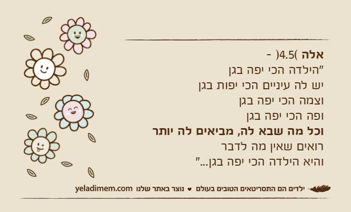 אלה )4.5(- "הילדה הכי יפה בגן&nbsp;יש לה עיניים הכי יפות בגן&nbsp;וצמה הכי יפה בגן&nbsp;ופה הכי יפה בגן&nbsp;וכל מה שבא לה, מביאים לה יותררואים שאין מה לדברוהיא הילדה הכי יפה בגן..."