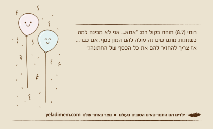 רומי )8.7( תוהה בקול רם: "אמא... אני לא מבינה למה כשזוגות מתגרשים זה עולה להם המון כסף. אם כבר... אז צריך להחזיר להם את כל הכסף של החתונה!"