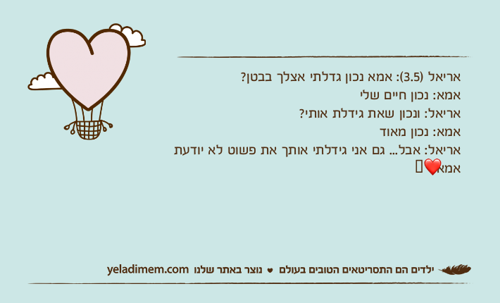 אריאל )3.5(: אמא נכון גדלתי אצלך בבטן?אמא: נכון חיים שליאריאל: ונכון שאת גידלת אותי?אמא: נכון מאודאריאל: אבל... גם אני גידלתי אותך את פשוט לא יודעתאמא:❤️