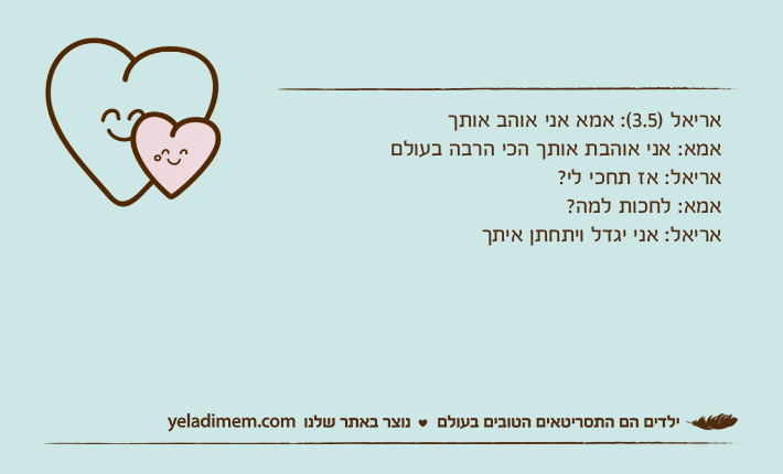 אריאל )3.5(: אמא אני אוהב אותךאמא: אני אוהבת אותך הכי הרבה בעולםאריאל: אז תחכי לי?אמא: לחכות למה?אריאל: אני יגדל ויתחתן איתך