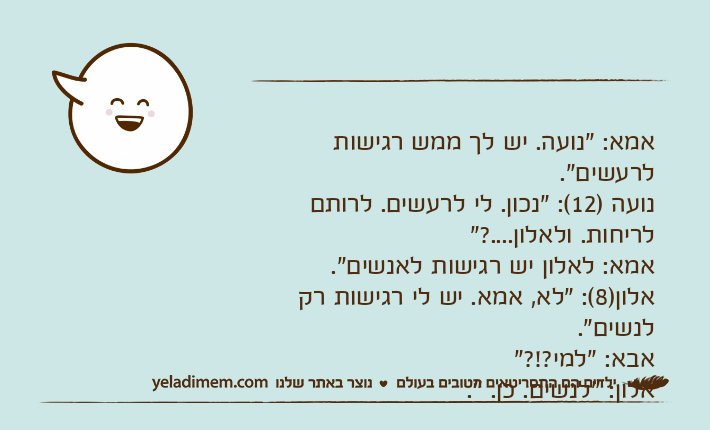 אמא: "נועה. יש לך ממש רגישות לרעשים".נועה )12(: "נכון. לי לרעשים. לרותם לריחות. ולאלון....?"אמא: לאלון יש רגישות לאנשים".אלון)8(: "לא, אמא. יש לי רגישות רק לנשים".אבא: "למי?!?"אלון: "לנשים. כן. ".