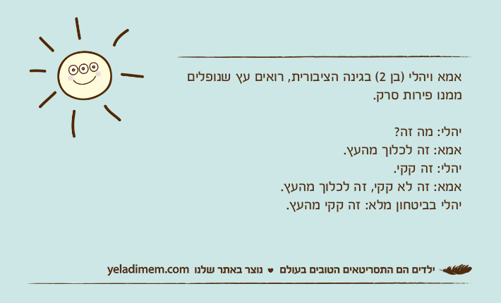 אמא ויהלי )בן 2( בגינה הציבורית, רואים עץ שנופלים ממנו פירות סרק.יהלי: מה זה?אמא: זה לכלוך מהעץ.יהלי: זה קקי.אמא: זה לא קקי, זה לכלוך מהעץ.יהלי בביטחון מלא: זה קקי מהעץ.