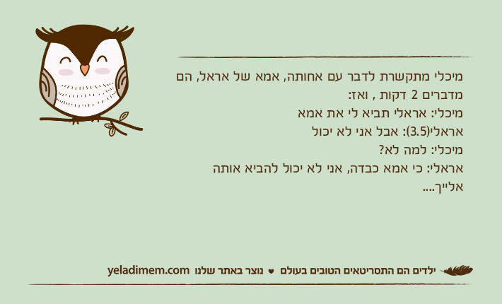 מיכלי מתקשרת לדבר עם אחותה, אמא של אראל, הם מדברים 2 דקות , ואז:מיכלי: אראלי תביא לי את אמאאראלי)3.5(: אבל אני לא יכולמיכלי: למה לא?אראלי: כי אמא כבדה, אני לא יכול להביא אותה אלייך....