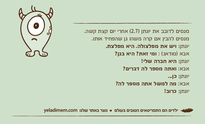 מנסים לדובב את יונתן )2.7( אחרי יום קצת קשה. מנסים להבין אם קרה משהו גן שהפחיד אותו. יונתן: ויש את מפלצולה. היא מפלצת. אבא )מודאג( : ומי זאת? היא בגן? יונתן: היא חברה שלי! אבא: ואתה מספר לה דברים? יונתן: כן... אבא: מה למשל אתה מספר לה? יונתן: כרוב!