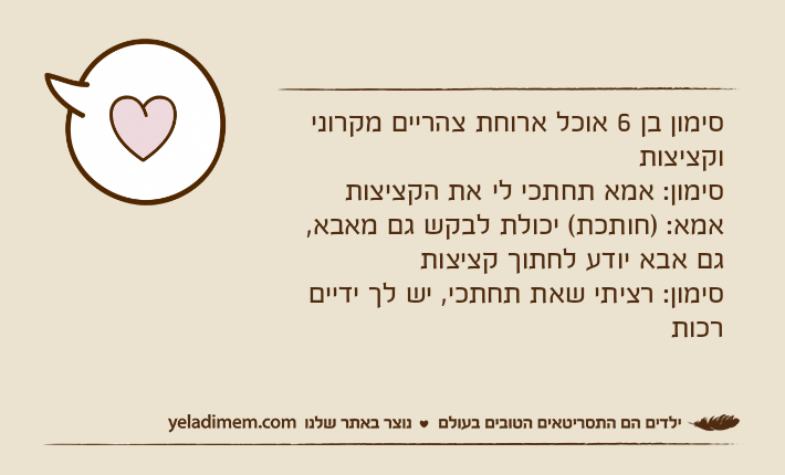 סימון בן 6 אוכל ארוחת צהריים מקרוני וקציצותסימון: אמא תחתכי לי את הקציצותאמא: )חותכת( יכולת לבקש גם מאבא, גם אבא יודע לחתוך קציצותסימון: רציתי שאת תחתכי, יש לך ידיים רכות