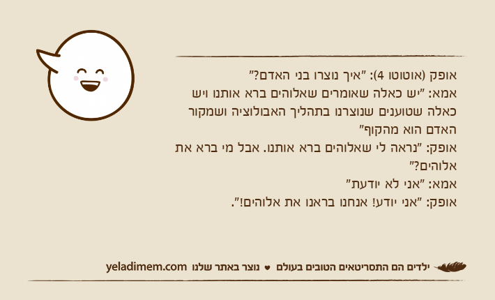 אופק )אוטוטו 4(: "איך נוצרו בני האדם?"אמא: "יש כאלה שאומרים שאלוהים ברא אותנו ויש כאלה שטוענים שנוצרנו בתהליך האבולוציה ושמקור האדם הוא מהקוף"אופק: "נראה לי שאלוהים ברא אותנו. אבל מי ברא את אלוהים?"אמא: "אני לא יודעת"אופק: "אני יודע! אנחנו בראנו את אלוהים!".